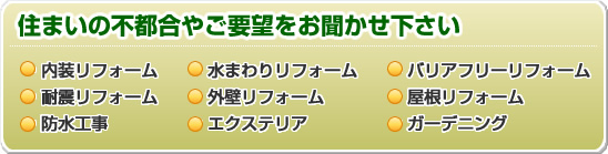 住まいの不都合やご要望をお聞かせ下さい ・内装リフォーム・水まわりリフォーム・バリアフリーリフォーム・耐震リフォーム・外壁リフォーム・屋根リフォーム・防水工事・エクステリア・ガーデニング
